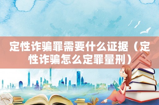 定性詐騙罪需要什么證據（定性詐騙怎么定罪量刑）