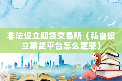 非法設(shè)立期貨交易所（私自設(shè)立期貨平臺怎么定罪）