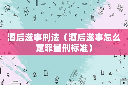 酒后滋事刑法（酒后滋事怎么定罪量刑標準）