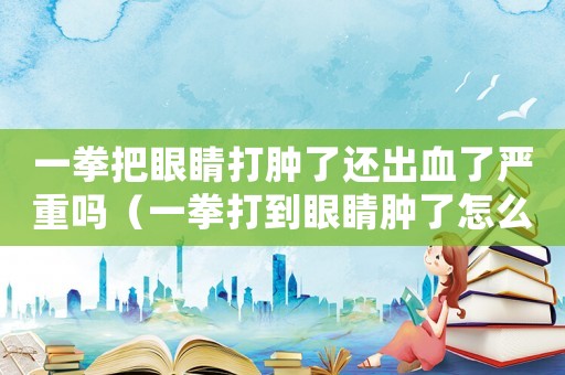 一拳把眼睛打腫了還出血了嚴重嗎（一拳打到眼睛腫了怎么定罪）