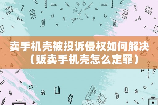 賣手機殼被投訴侵權如何解決（販賣手機殼怎么定罪）
