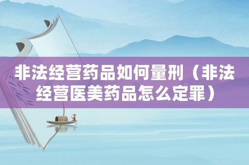 非法經(jīng)營(yíng)藥品如何量刑（非法經(jīng)營(yíng)醫(yī)美藥品怎么定罪）
