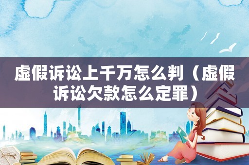 虛假訴訟上千萬怎么判（虛假訴訟欠款怎么定罪）