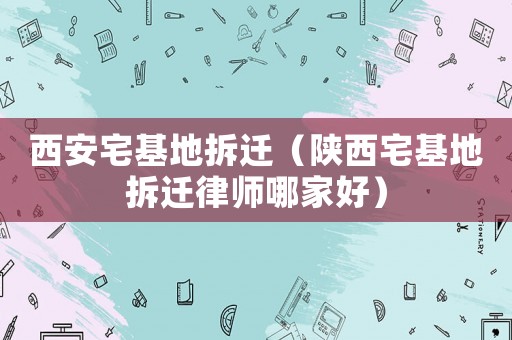 西安宅基地拆遷（陜西宅基地拆遷律師哪家好）