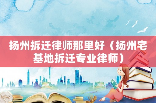 揚(yáng)州拆遷律師那里好（揚(yáng)州宅基地拆遷專業(yè)律師）