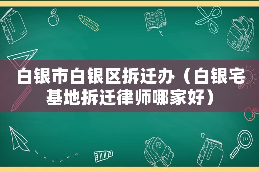 白銀市白銀區拆遷辦（白銀宅基地拆遷律師哪家好）