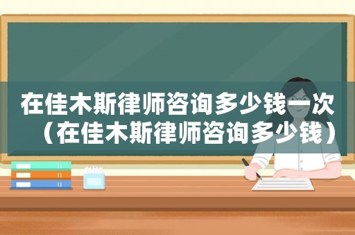 在佳木斯律師咨詢多少錢一次（在佳木斯律師咨詢多少錢）