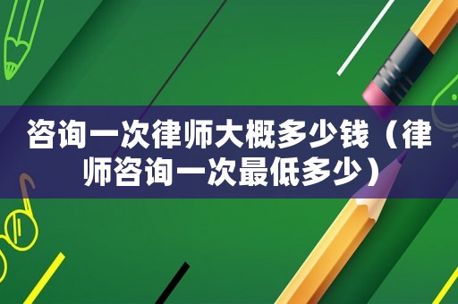咨詢一次律師大概多少錢（律師咨詢一次最低多少）