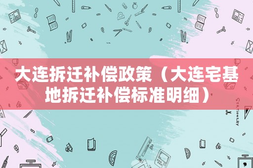 大連拆遷補(bǔ)償政策（大連宅基地拆遷補(bǔ)償標(biāo)準(zhǔn)明細(xì)）