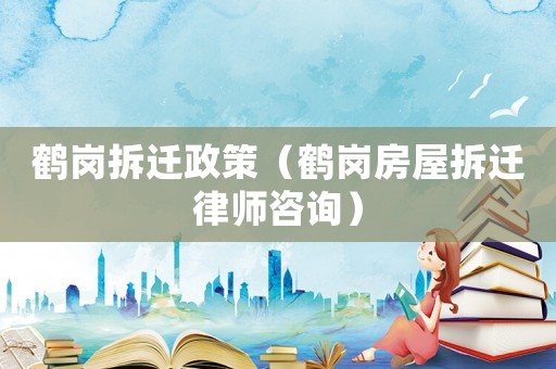 鶴崗拆遷政策（鶴崗房屋拆遷律師咨詢）