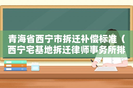 青海省西寧市拆遷補(bǔ)償標(biāo)準(zhǔn)（西寧宅基地拆遷律師事務(wù)所排行榜）