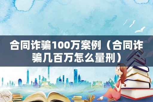 合同詐騙100萬案例（合同詐騙幾百萬怎么量刑）