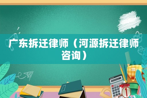 廣東拆遷律師（河源拆遷律師咨詢）