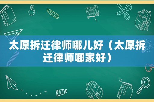太原拆遷律師哪兒好（太原拆遷律師哪家好）