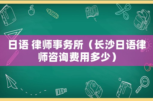 日語 律師事務(wù)所（長沙日語律師咨詢費(fèi)用多少）