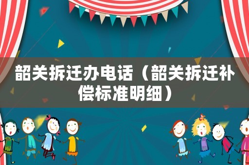 韶關拆遷辦電話（韶關拆遷補償標準明細）
