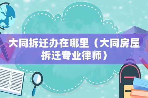 大同拆遷辦在哪里（大同房屋拆遷專業(yè)律師）
