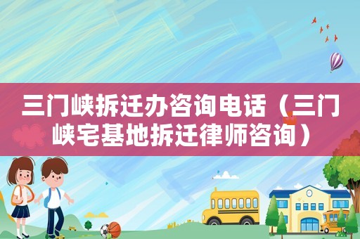 三門峽拆遷辦咨詢電話（三門峽宅基地拆遷律師咨詢）