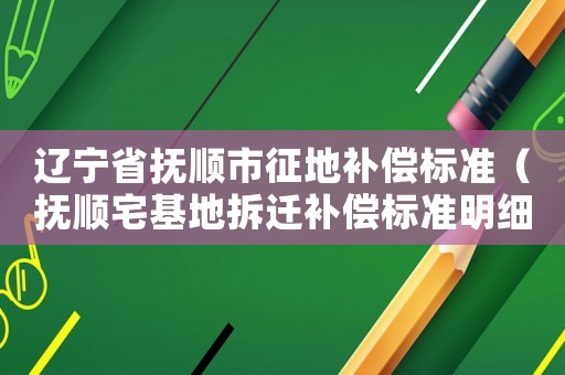 遼寧省撫順市征地補償標準（撫順宅基地拆遷補償標準明細）