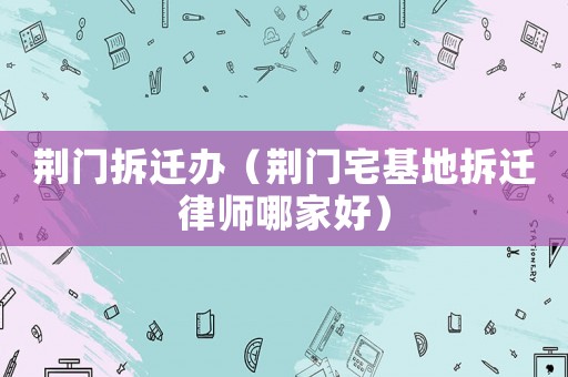 荊門拆遷辦（荊門宅基地拆遷律師哪家好）