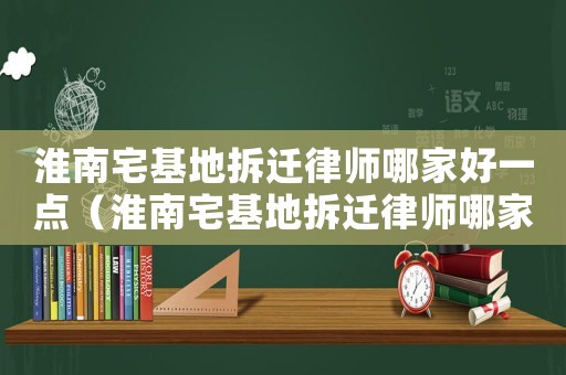 淮南宅基地拆遷律師哪家好一點（淮南宅基地拆遷律師哪家好）