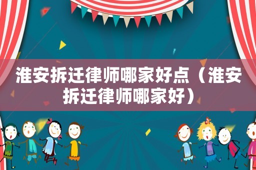 淮安拆遷律師哪家好點（淮安拆遷律師哪家好）