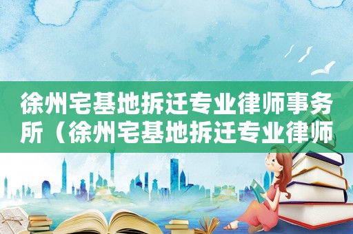 徐州宅基地拆遷專業律師事務所（徐州宅基地拆遷專業律師）