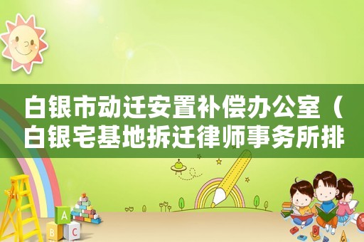 白銀市動遷安置補償辦公室（白銀宅基地拆遷律師事務(wù)所排行榜）