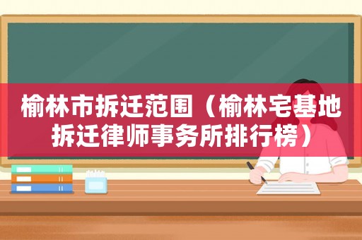 榆林市拆遷范圍（榆林宅基地拆遷律師事務所排行榜）