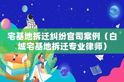 宅基地拆遷糾紛官司案例（白城宅基地拆遷專業(yè)律師）