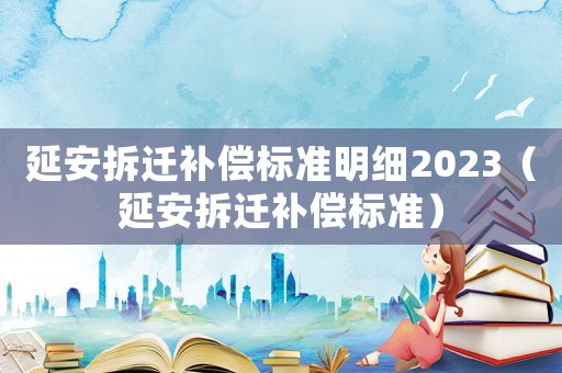 延安拆遷補償標準明細2023（延安拆遷補償標準）