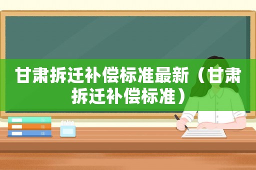甘肅拆遷補償標(biāo)準(zhǔn)最新（甘肅拆遷補償標(biāo)準(zhǔn)）