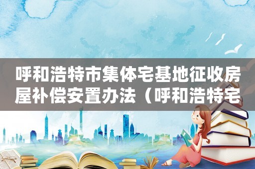 呼和浩特市集體宅基地征收房屋補償安置辦法（呼和浩特宅基地拆遷補償標準）