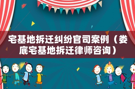 宅基地拆遷糾紛官司案例（婁底宅基地拆遷律師咨詢）