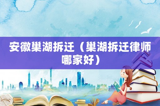 安徽巢湖拆遷（巢湖拆遷律師哪家好）