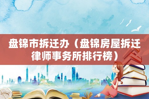 盤錦市拆遷辦（盤錦房屋拆遷律師事務所排行榜）
