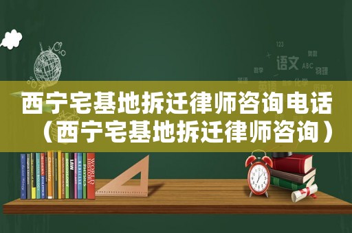 西寧宅基地拆遷律師咨詢電話（西寧宅基地拆遷律師咨詢）