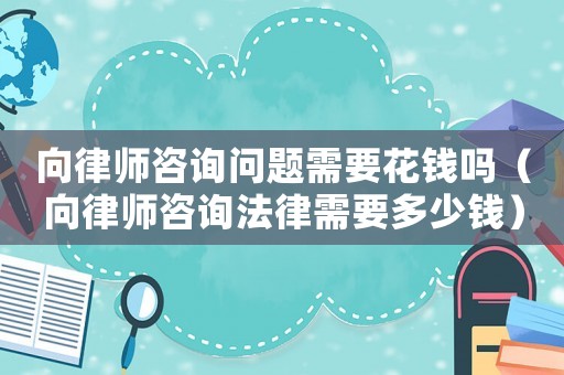 向律師咨詢問題需要花錢嗎（向律師咨詢法律需要多少錢）