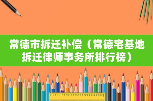 常德市拆遷補償（常德宅基地拆遷律師事務所排行榜）
