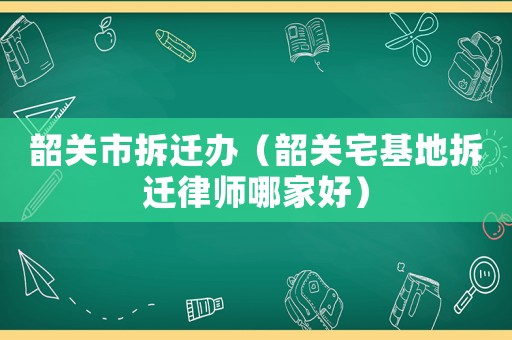 韶關市拆遷辦（韶關宅基地拆遷律師哪家好）