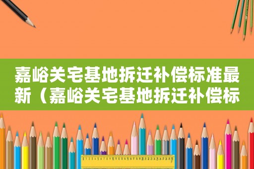 嘉峪關宅基地拆遷補償標準最新（嘉峪關宅基地拆遷補償標準）