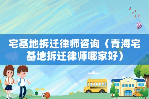 宅基地拆遷律師咨詢（青海宅基地拆遷律師哪家好）