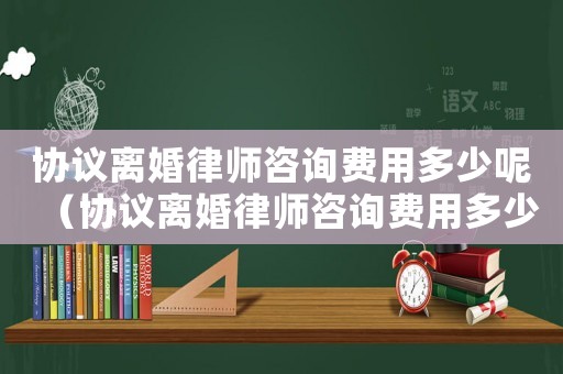 協議離婚律師咨詢費用多少呢（協議離婚律師咨詢費用多少）
