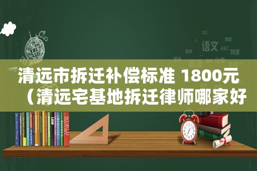 清遠市拆遷補償標準 1800元（清遠宅基地拆遷律師哪家好）