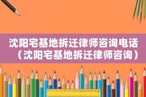 沈陽宅基地拆遷律師咨詢電話（沈陽宅基地拆遷律師咨詢）