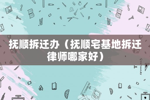 撫順拆遷辦（撫順宅基地拆遷律師哪家好）