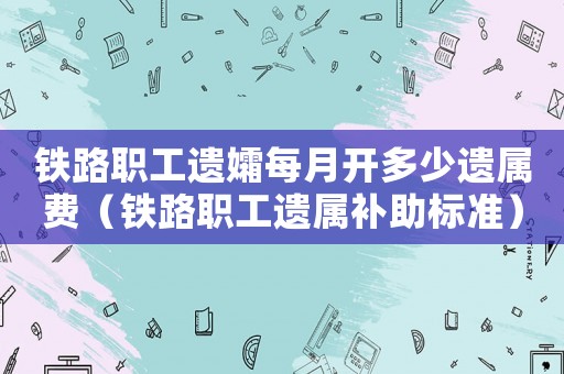 鐵路職工遺孀每月開多少遺屬費（鐵路職工遺屬補助標準）