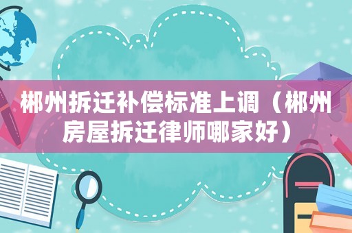 郴州拆遷補(bǔ)償標(biāo)準(zhǔn)上調(diào)（郴州房屋拆遷律師哪家好）