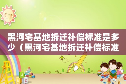 黑河宅基地拆遷補(bǔ)償標(biāo)準(zhǔn)是多少（黑河宅基地拆遷補(bǔ)償標(biāo)準(zhǔn)）
