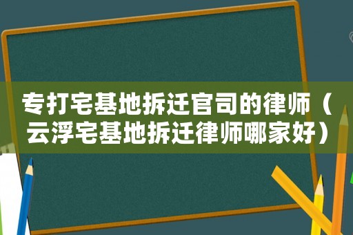 專打宅基地拆遷官司的律師（云浮宅基地拆遷律師哪家好）